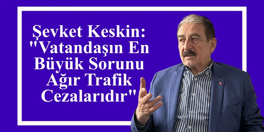 Şevket Keskin: "Vatandaşın En Büyük Sorunu Ağır Trafik Cezalarıdır"